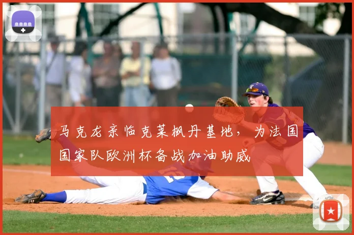 马克龙亲临克莱枫丹基地，为法国国家队欧洲杯备战加油助威