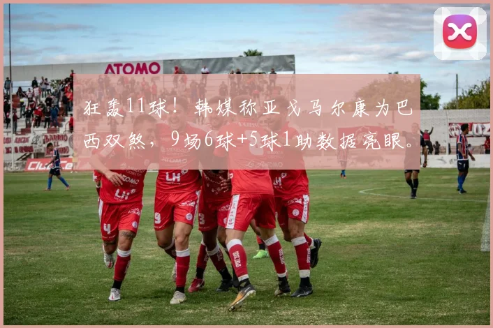 狂轰11球！韩媒称亚戈马尔康为巴西双煞，9场6球+5球1助数据亮眼。