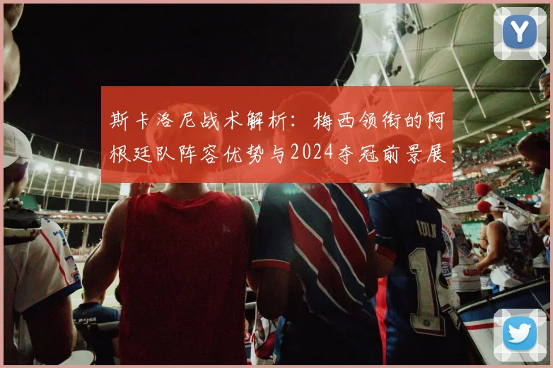 斯卡洛尼战术解析:梅西领衔的阿根廷队阵容优势与2024夺冠前景展望