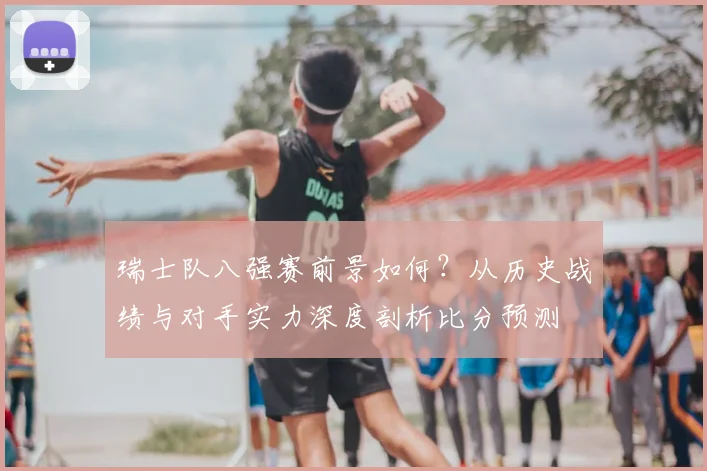 瑞士队八强赛前景如何?从历史战绩与对手实力深度剖析比分预测