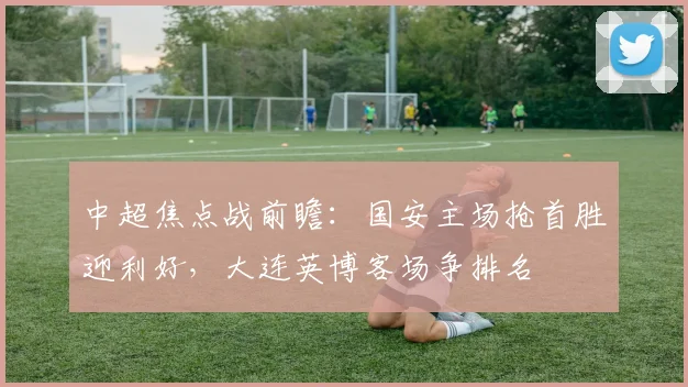 中超焦点战前瞻:国安主场抢首胜迎利好,大连英博客场争排名