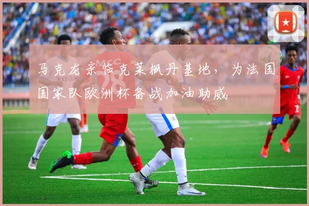 马克龙亲临克莱枫丹基地,为法国国家队欧洲杯备战加油助威